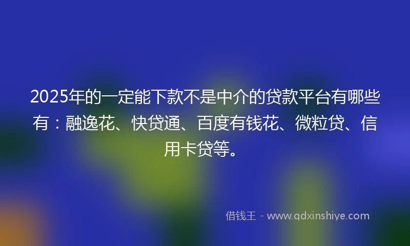 2025年的一定能下款不是中介的贷款平台有哪些有：融逸花、快贷通、百度有钱花、微粒贷、信用卡贷等。