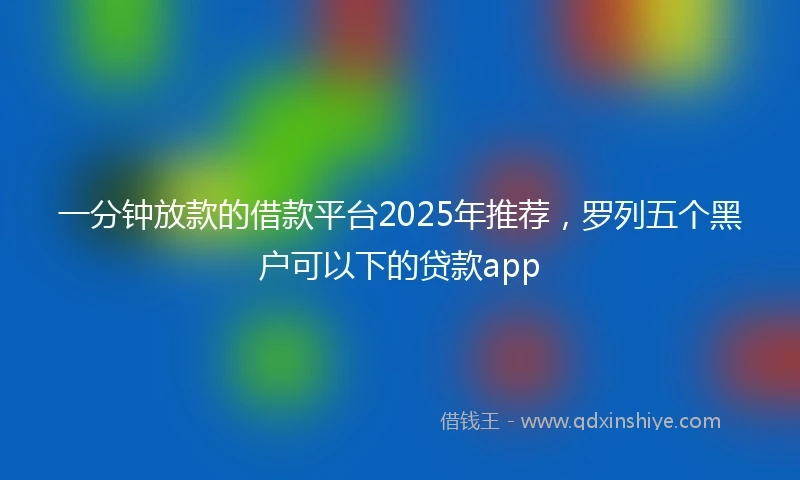 一分钟放款的借款平台2025年推荐，罗列五个黑户可以下的贷款app
