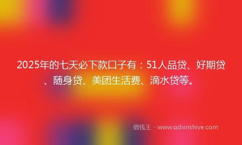 2025年的七天必下款口子有：51人品贷、好期贷、随身贷、美团生活费、滴水贷等。