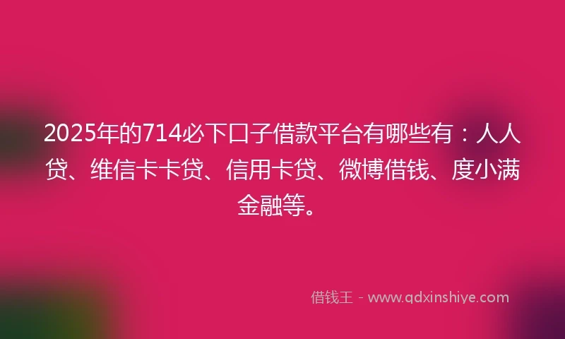 2025年的714必下口子借款平台有哪些有：人人贷、维信卡卡贷、信用卡贷、微博借钱、度小满金融等。