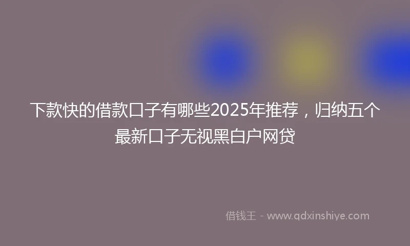 下款快的借款口子有哪些2025年推荐，归纳五个最新口子无视黑白户网贷