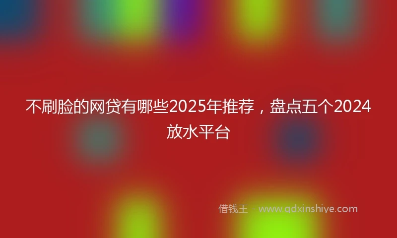 不刷脸的网贷有哪些2025年推荐，盘点五个2024放水平台