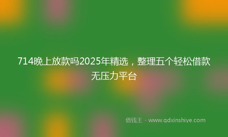 714晚上放款吗2025年精选，整理五个轻松借款无压力平台