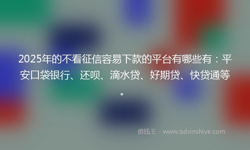 2025年的不看征信容易下款的平台有哪些有：平安口袋银行、还呗、滴水贷、好期贷、快贷通等。