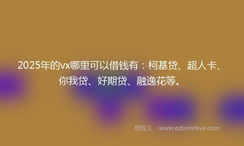 2025年的vx哪里可以借钱有：柯基贷、超人卡、你我贷、好期贷、融逸花等。