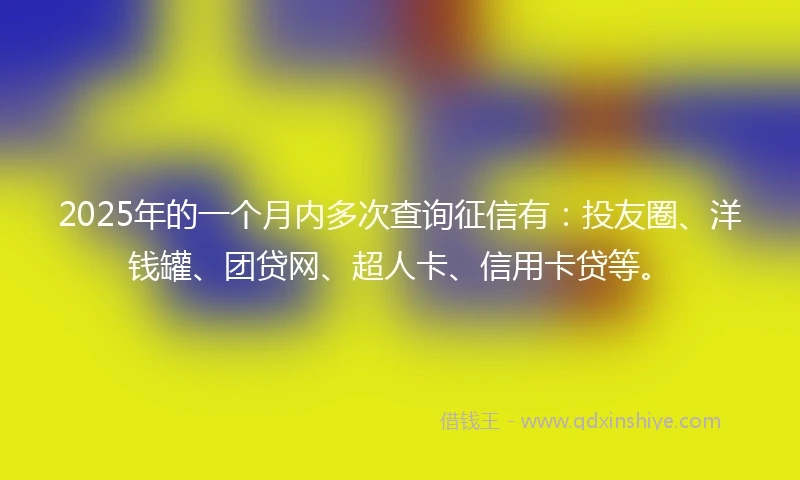 2025年的一个月内多次查询征信有：投友圈、洋钱罐、团贷网、超人卡、信用卡贷等。