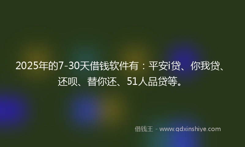 2025年的7-30天借钱软件有：平安i贷、你我贷、还呗、替你还、51人品贷等。