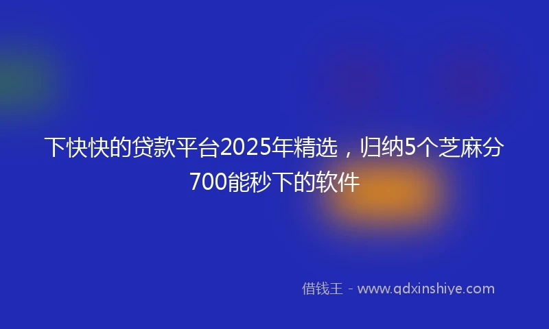 下快快的贷款平台2025年精选，归纳5个芝麻分700能秒下的软件
