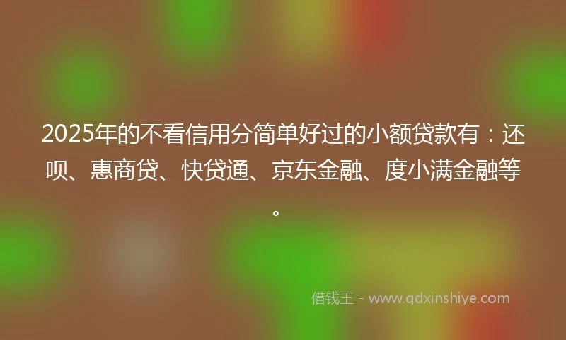 2025年的不看信用分简单好过的小额贷款有：还呗、惠商贷、快贷通、京东金融、度小满金融等。