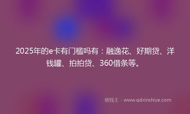 2025年的e卡有门槛吗有：融逸花、好期贷、洋钱罐、拍拍贷、360借条等。