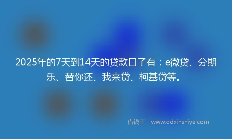 2025年的7天到14天的贷款口子有：e微贷、分期乐、替你还、我来贷、柯基贷等。