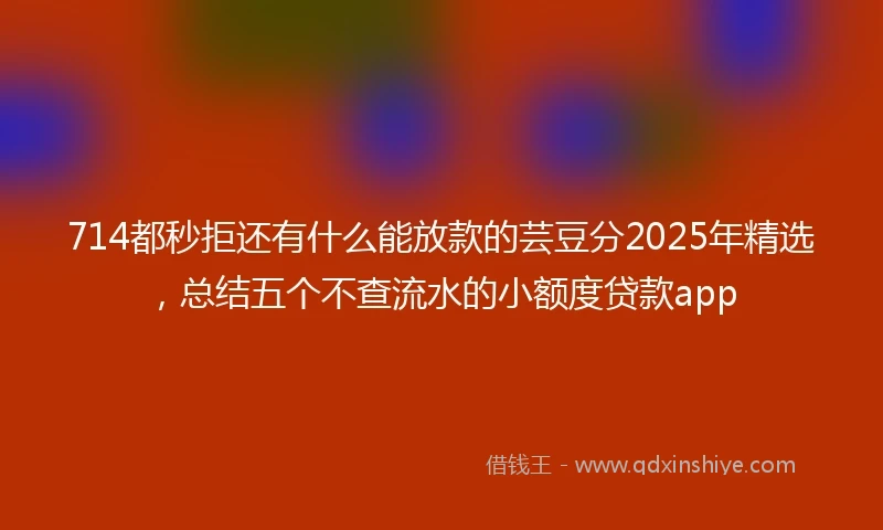 714都秒拒还有什么能放款的芸豆分2025年精选，总结五个不查流水的小额度贷款app