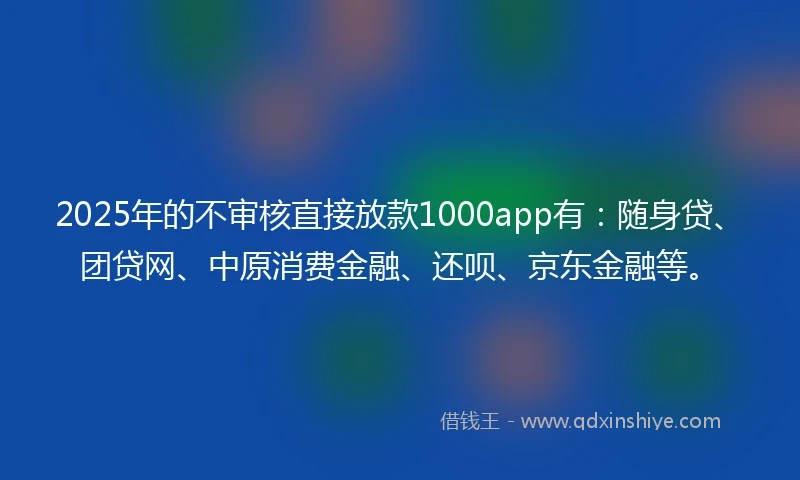 2025年的不审核直接放款1000app有:随身贷、团贷网、中原消费金融、还呗、京东金融等。
