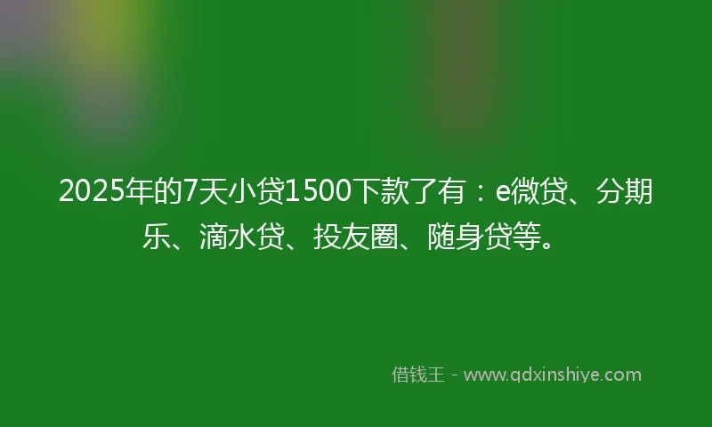 2025年的7天小贷1500下款了有：e微贷、分期乐、滴水贷、投友圈、随身贷等。