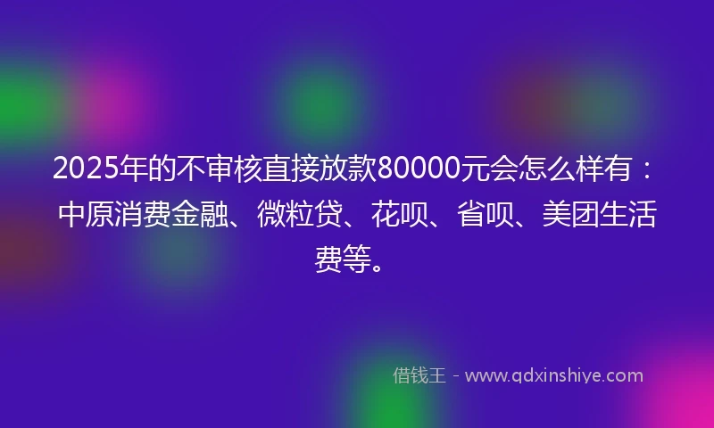 2025年的不审核直接放款80000元会怎么样有：中原消费金融、微粒贷、花呗、省呗、美团生活费等。