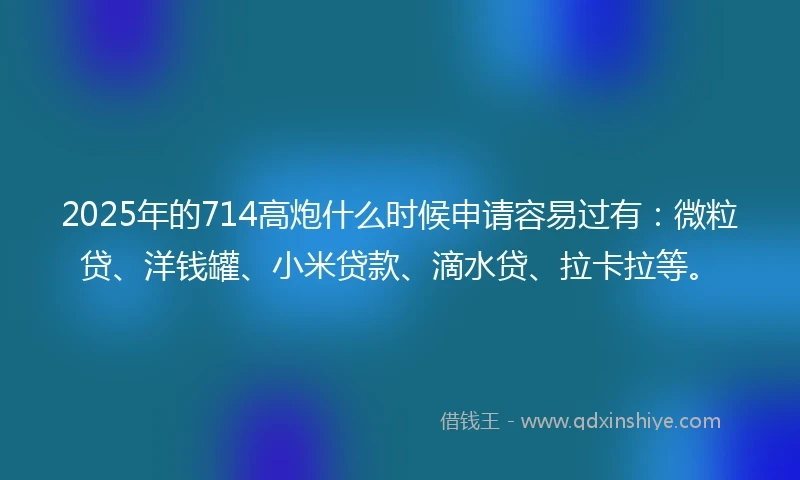2025年的714高炮什么时候申请容易过有：微粒贷、洋钱罐、小米贷款、滴水贷、拉卡拉等。