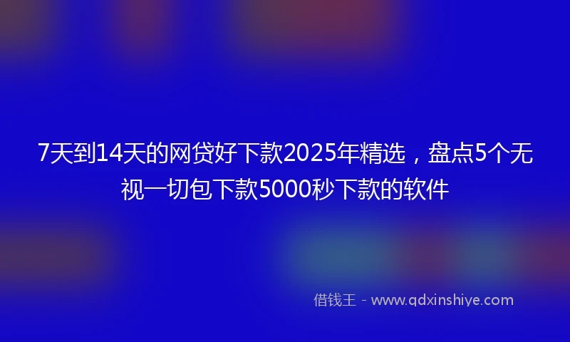 7天到14天的网贷好下款2025年精选，盘点5个无视一切包下款5000秒下款的软件