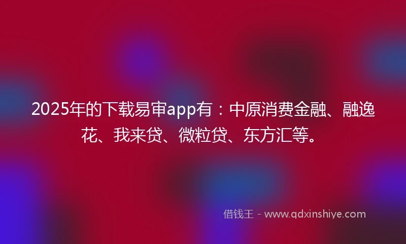2025年的下载易审app有：中原消费金融、融逸花、我来贷、微粒贷、东方汇等。