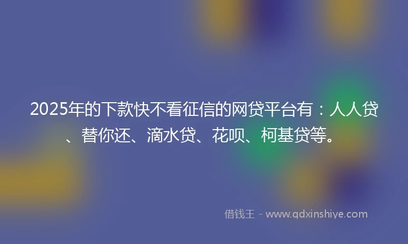 2025年的下款快不看征信的网贷平台有：人人贷、替你还、滴水贷、花呗、柯基贷等。