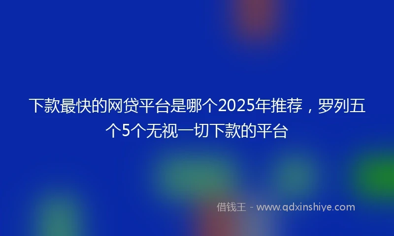 下款最快的网贷平台是哪个2025年推荐，罗列五个5个无视一切下款的平台