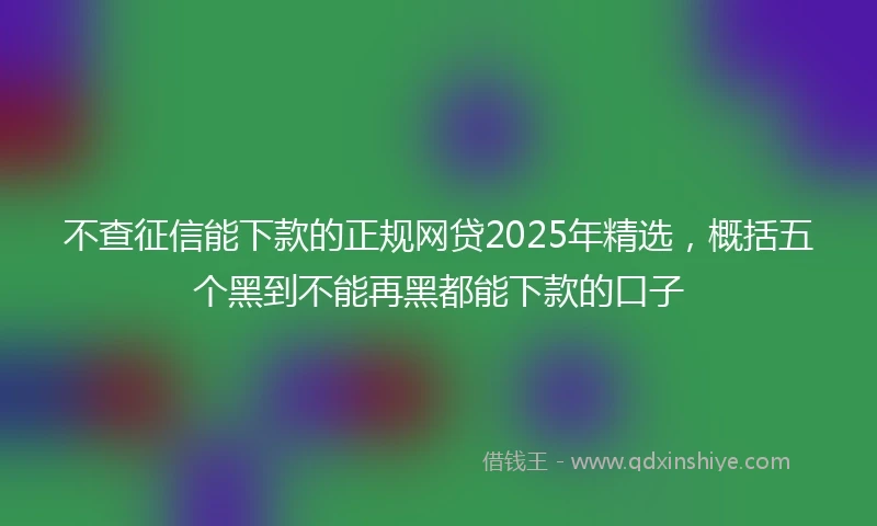 不查征信能下款的正规网贷2025年精选，概括五个黑到不能再黑都能下款的口子