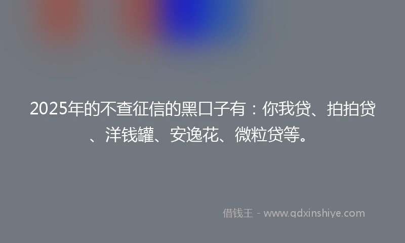 2025年的不查征信的黑口子有：你我贷、拍拍贷、洋钱罐、安逸花、微粒贷等。