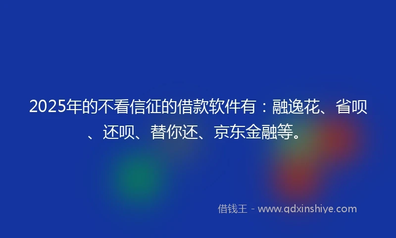 2025年的不看信征的借款软件有：融逸花、省呗、还呗、替你还、京东金融等。