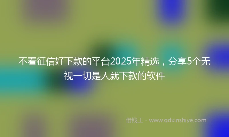 不看征信好下款的平台2025年精选，分享5个无视一切是人就下款的软件