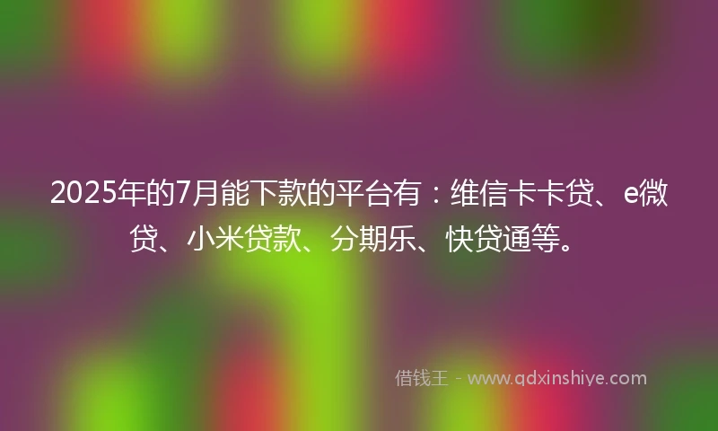 2025年的7月能下款的平台有：维信卡卡贷、e微贷、小米贷款、分期乐、快贷通等。