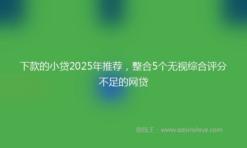 下款的小贷2025年推荐，整合5个无视综合评分不足的网贷