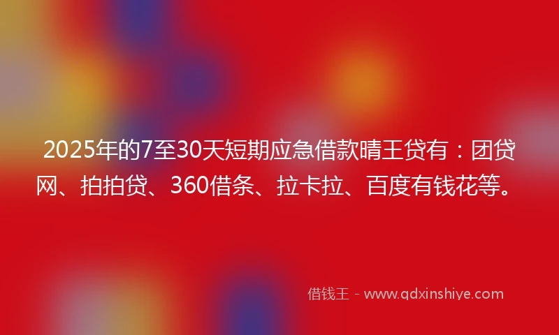 2025年的7至30天短期应急借款晴王贷有：团贷网、拍拍贷、360借条、拉卡拉、百度有钱花等。