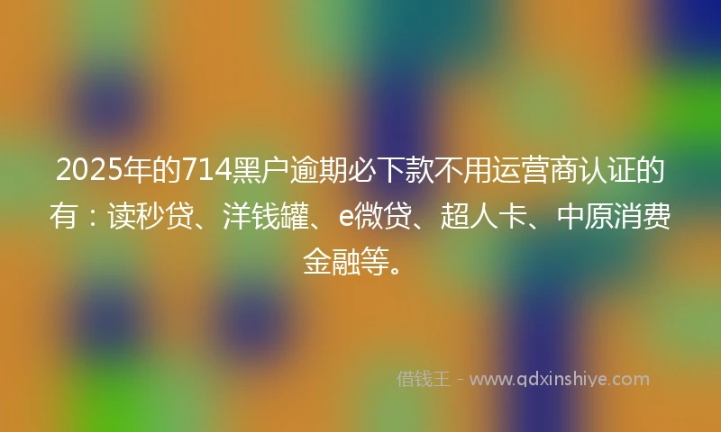 2025年的714黑户逾期必下款不用运营商认证的有：读秒贷、洋钱罐、e微贷、超人卡、中原消费金融等。
