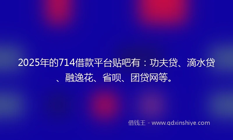 2025年的714借款平台贴吧有：功夫贷、滴水贷、融逸花、省呗、团贷网等。