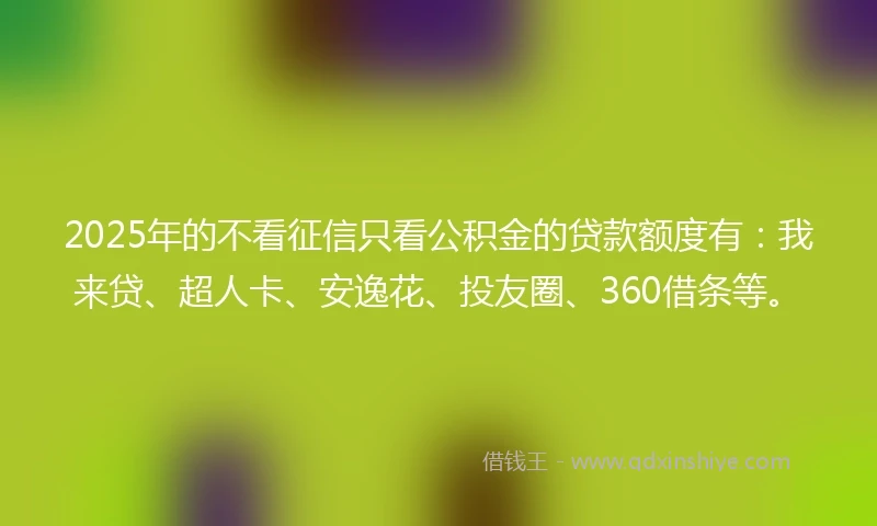2025年的不看征信只看公积金的贷款额度有：我来贷、超人卡、安逸花、投友圈、360借条等。