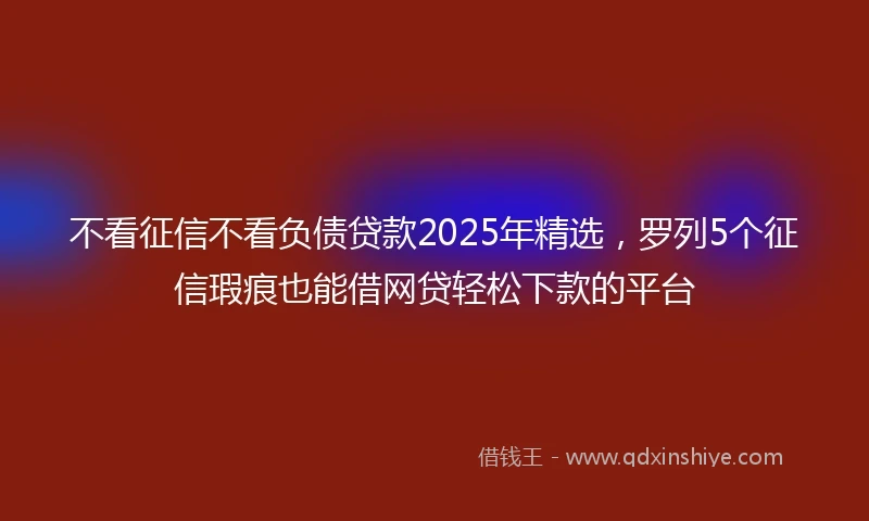 不看征信不看负债贷款2025年精选,罗列5个征信瑕疵也能借网贷轻松下款的平台