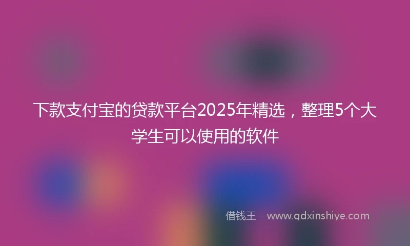 下款支付宝的贷款平台2025年精选，整理5个大学生可以使用的软件