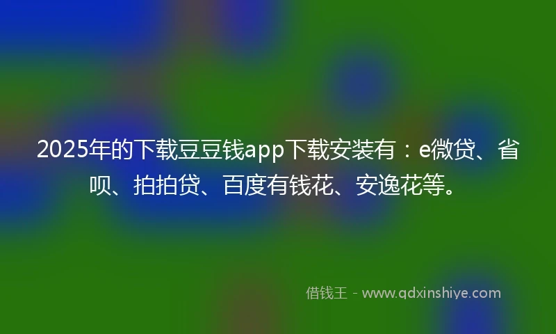 2025年的下载豆豆钱app下载安装有：e微贷、省呗、拍拍贷、百度有钱花、安逸花等。