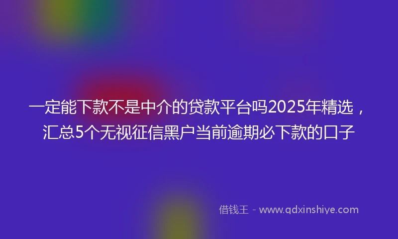 一定能下款不是中介的贷款平台吗2025年精选，汇总5个无视征信黑户当前逾期必下款的口子