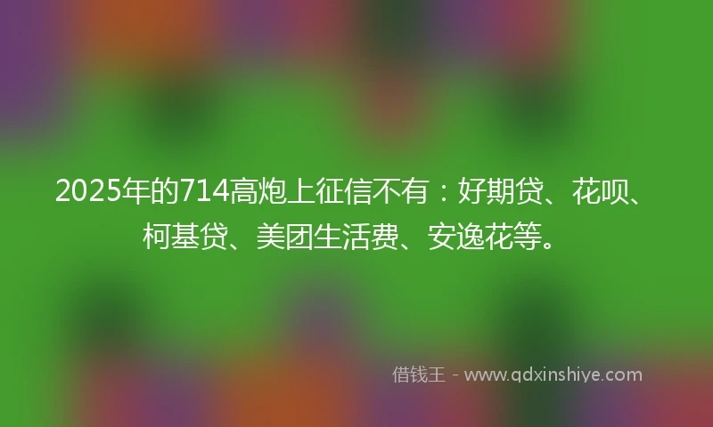 2025年的714高炮上征信不有：好期贷、花呗、柯基贷、美团生活费、安逸花等。
