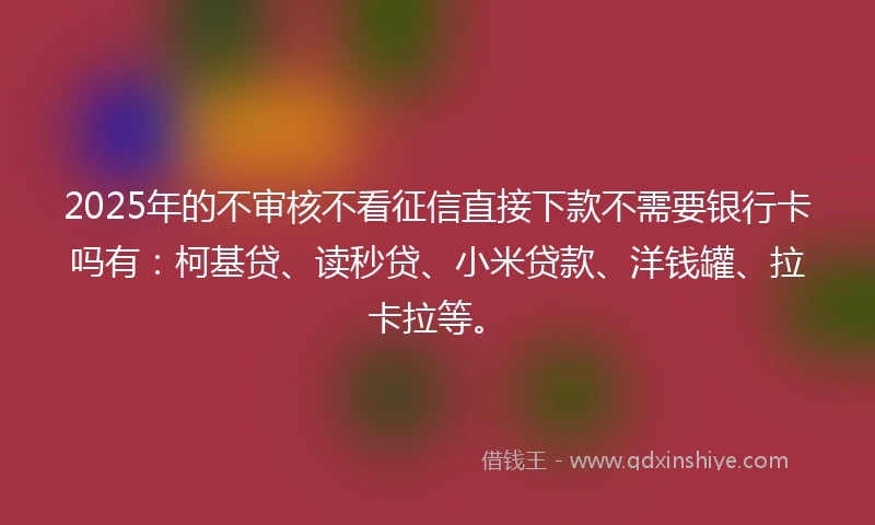2025年的不审核不看征信直接下款不需要银行卡吗有：柯基贷、读秒贷、小米贷款、洋钱罐、拉卡拉等。