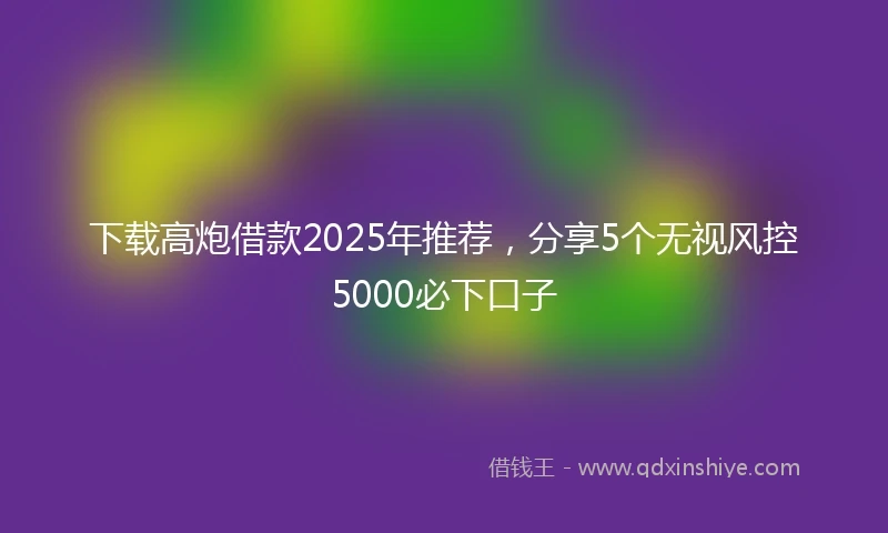下载高炮借款2025年推荐，分享5个无视风控5000必下口子