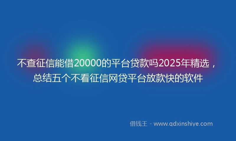 不查征信能借20000的平台贷款吗2025年精选，总结五个不看征信网贷平台放款快的软件