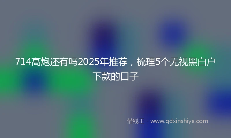 714高炮还有吗2025年推荐,梳理5个无视黑白户下款的口子