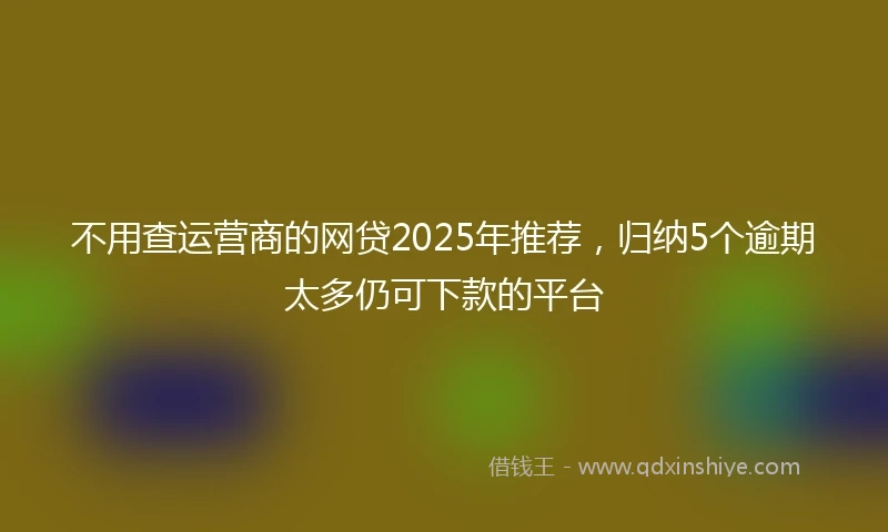 不用查运营商的网贷2025年推荐，归纳5个逾期太多仍可下款的平台