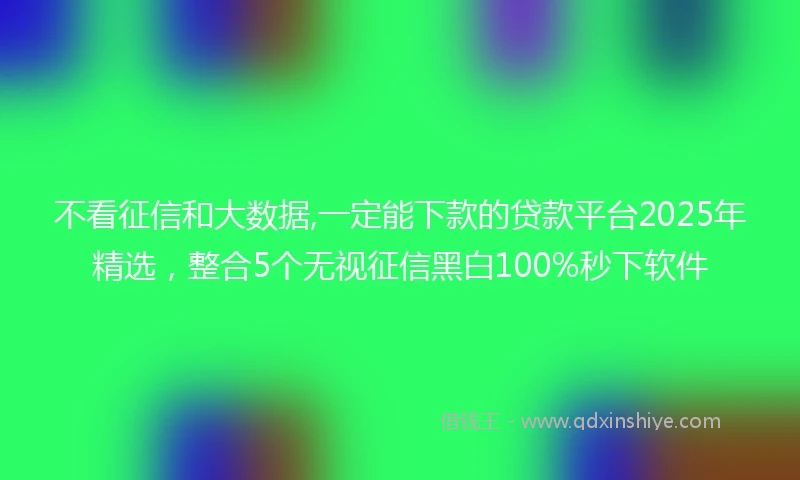 不看征信和大数据,一定能下款的贷款平台2025年精选,整合5个无视征信黑白100%秒下软件