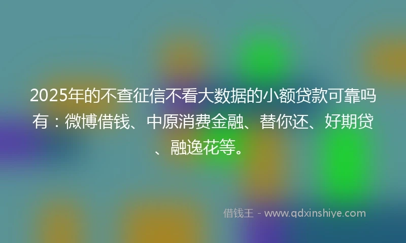 2025年的不查征信不看大数据的小额贷款可靠吗有：微博借钱、中原消费金融、替你还、好期贷、融逸花等。
