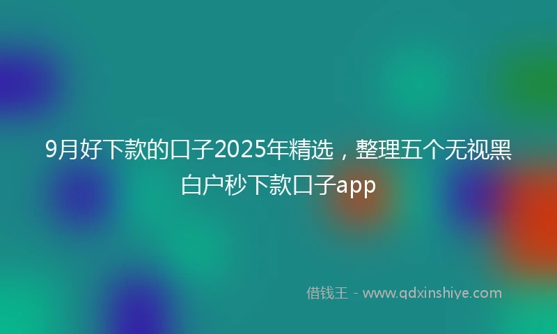 9月好下款的口子2025年精选，整理五个无视黑白户秒下款口子app