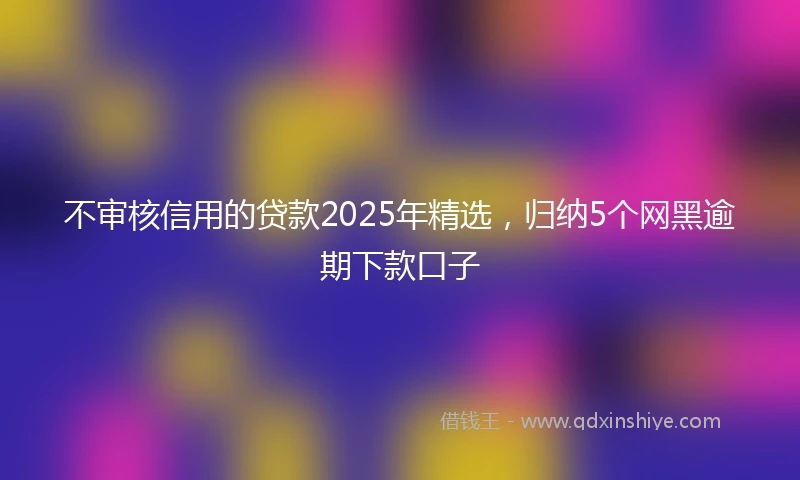 不审核信用的贷款2025年精选，归纳5个网黑逾期下款口子