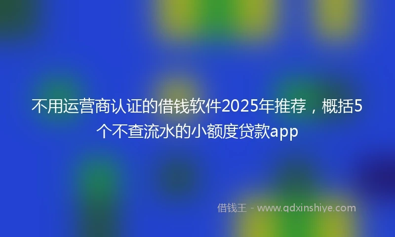 不用运营商认证的借钱软件2025年推荐，概括5个不查流水的小额度贷款app