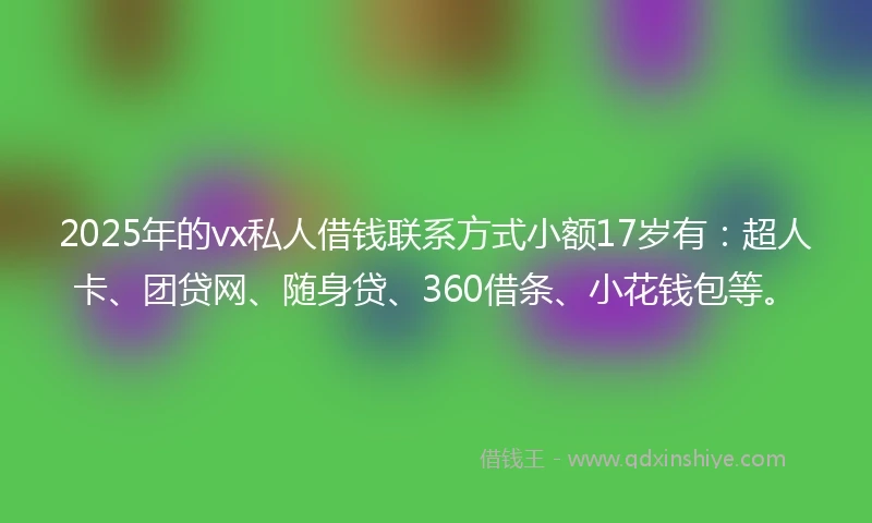 2025年的vx私人借钱联系方式小额17岁有：超人卡、团贷网、随身贷、360借条、小花钱包等。